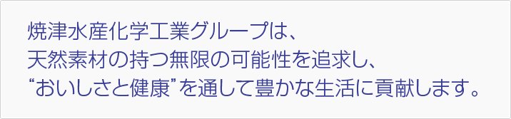 焼津水産化学工業グループは、天然素材の持つ無限の可能性を追求し、“おいしさと健康”を通して豊かな生活に貢献します。